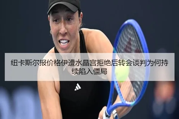 纽卡斯尔报价格伊遭水晶宫拒绝后转会谈判为何持续陷入僵局